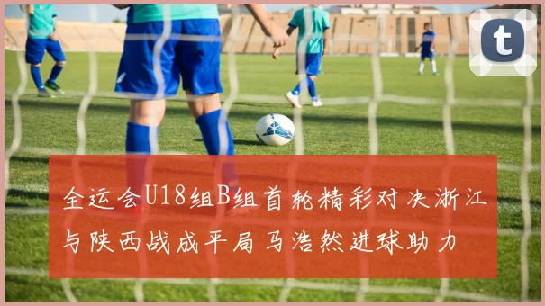 全运会U18组B组首轮精彩对决浙江与陕西战成平局马浩然进球助力
