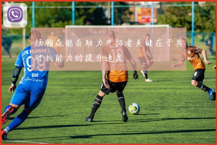 杨瀚森能否助力开拓者关键在于其对抗能力的提升速度