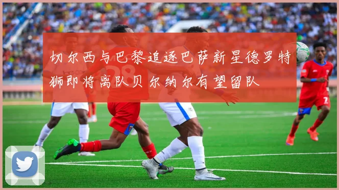 切尔西与巴黎追逐巴萨新星德罗特狮即将离队贝尔纳尔有望留队