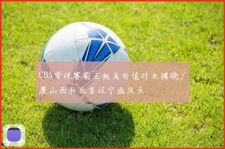 CBA常规赛前五轮高价值对决揭晓广厦山西和北京辽宁成焦点