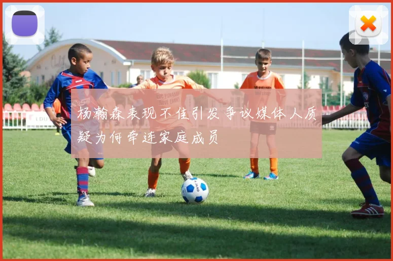 杨瀚森表现不佳引发争议媒体人质疑为何牵连家庭成员
