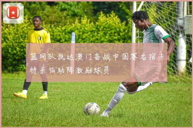 篮网队抵达澳门备战中国赛名宿卡特亲临助阵激励球员