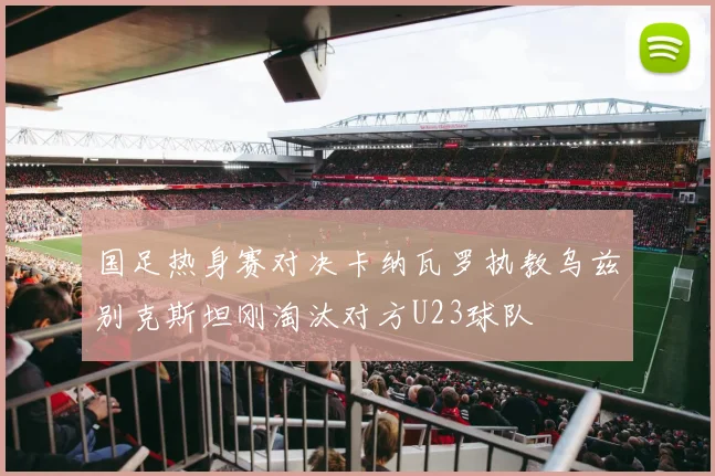 国足热身赛对决卡纳瓦罗执教乌兹别克斯坦刚淘汰对方U23球队
