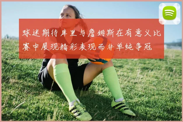 球迷期待库里与詹姆斯在有意义比赛中展现精彩表现而非单纯争冠