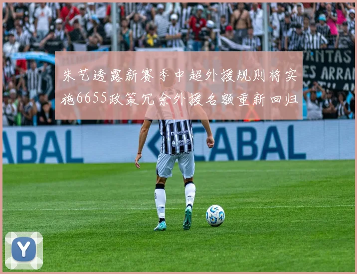 朱艺透露新赛季中超外援规则将实施6655政策冗余外援名额重新回归球队配置