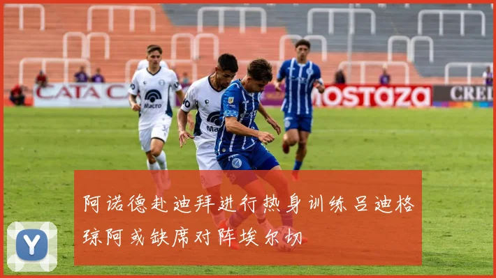 阿诺德赴迪拜进行热身训练吕迪格琼阿或缺席对阵埃尔切