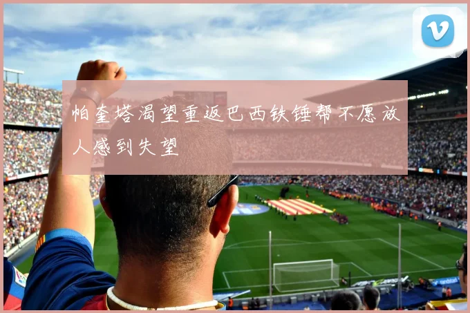 帕奎塔渴望重返巴西铁锤帮不愿放人感到失望