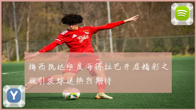 梅西抵达印度海得拉巴开启精彩之旅引发球迷热烈期待