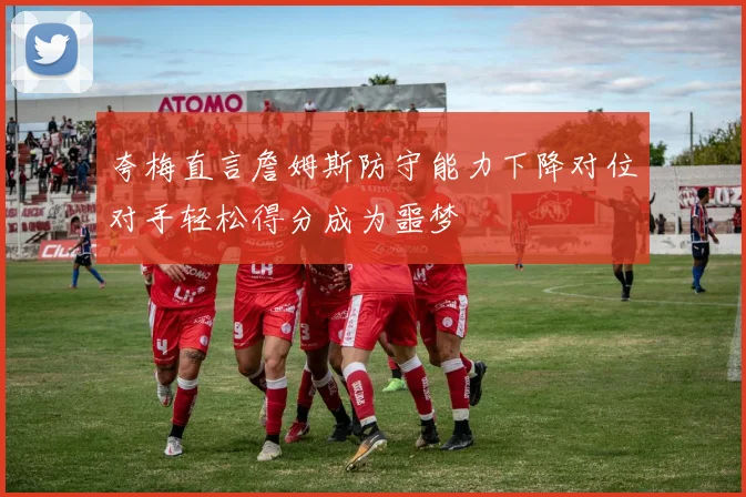 夸梅直言詹姆斯防守能力下降对位对手轻松得分成为噩梦