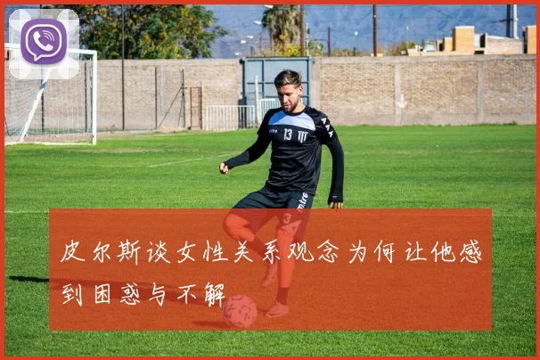 皮尔斯谈女性关系观念为何让他感到困惑与不解