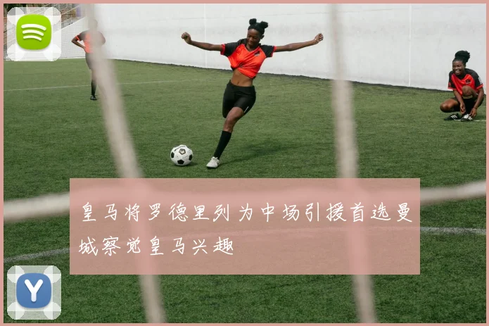 皇马将罗德里列为中场引援首选曼城察觉皇马兴趣