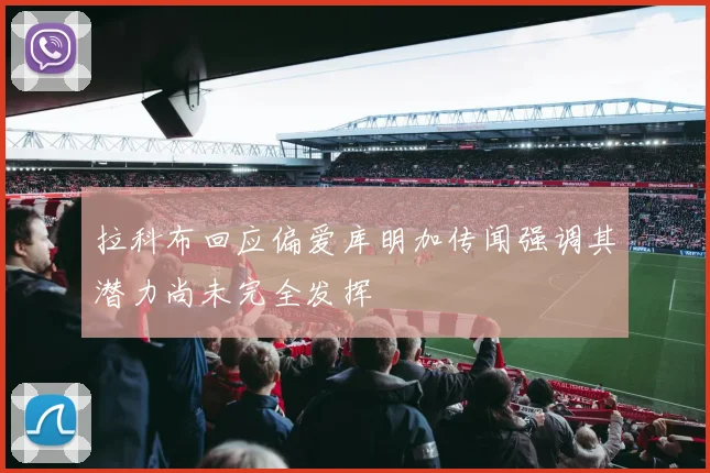 拉科布回应偏爱库明加传闻强调其潜力尚未完全发挥