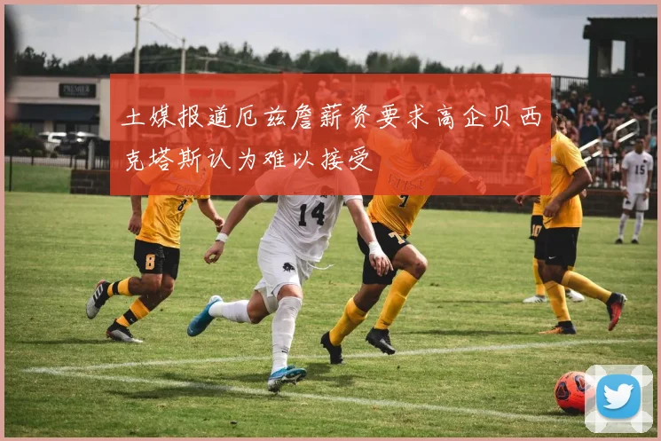 土媒报道厄兹詹薪资要求高企贝西克塔斯认为难以接受