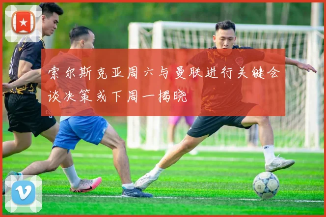 索尔斯克亚周六与曼联进行关键会谈决策或下周一揭晓