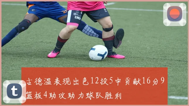 古德温表现出色12投5中贡献16分9篮板4助攻助力球队胜利