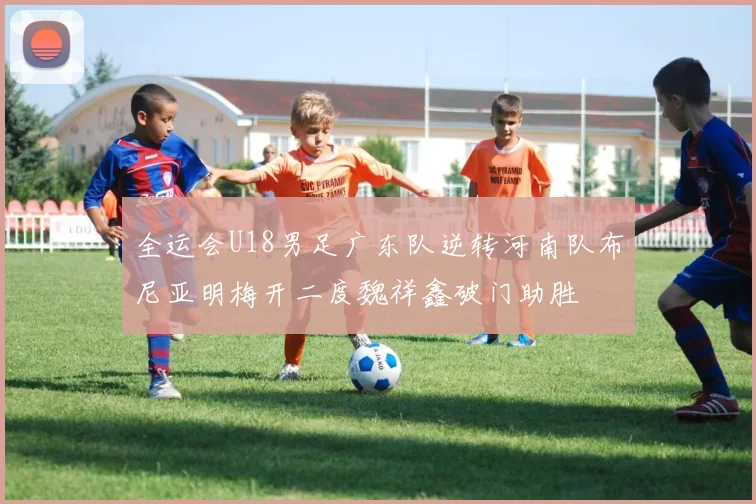全运会U18男足广东队逆转河南队布尼亚明梅开二度魏祥鑫破门助胜