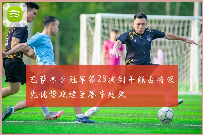 巴萨冬季冠军第28次到手能否将领先优势延续至赛季结束