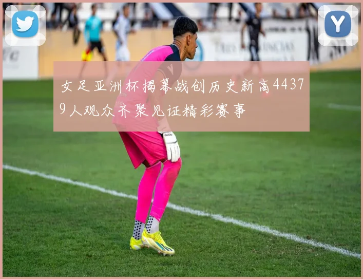 女足亚洲杯揭幕战创历史新高44379人观众齐聚见证精彩赛事
