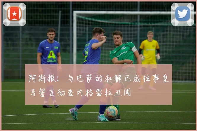 阿斯报：与巴萨的和解已成往事皇马誓言彻查内格雷拉丑闻