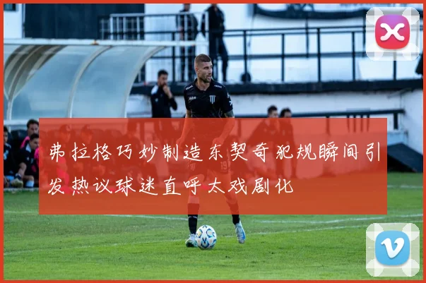 弗拉格巧妙制造东契奇犯规瞬间引发热议球迷直呼太戏剧化