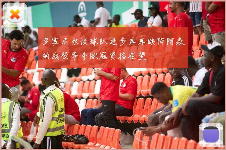罗塞尼尔谈球队进步库库缺阵阿森纳战役争夺欧冠资格在望