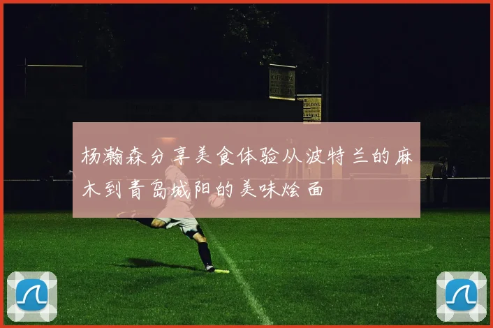 杨瀚森分享美食体验从波特兰的麻木到青岛城阳的美味烩面
