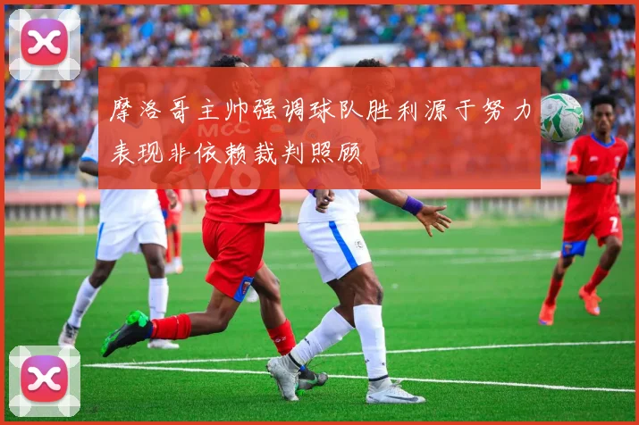 摩洛哥主帅强调球队胜利源于努力表现非依赖裁判照顾