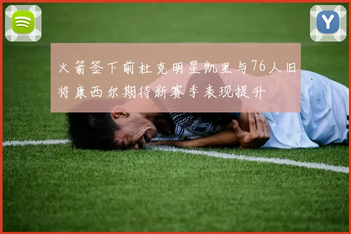 火箭签下前杜克明星凯里与76人旧将康西尔期待新赛季表现提升