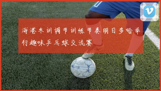 海港冬训调节训练节奏明日多哈举行趣味乒乓球交流赛