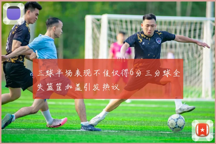 三球半场表现不佳仅得6分三分球全失篮筐加盖引发热议