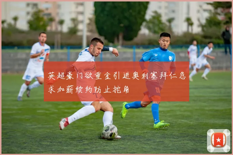英超豪门欲重金引进奥利塞拜仁急求加薪续约防止挖角