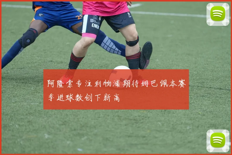 阿隆索专注利物浦期待姆巴佩本赛季进球数创下新高