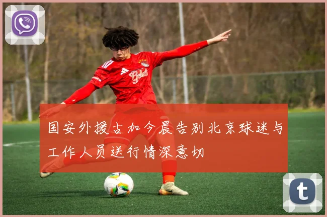 国安外援古加今晨告别北京球迷与工作人员送行情深意切