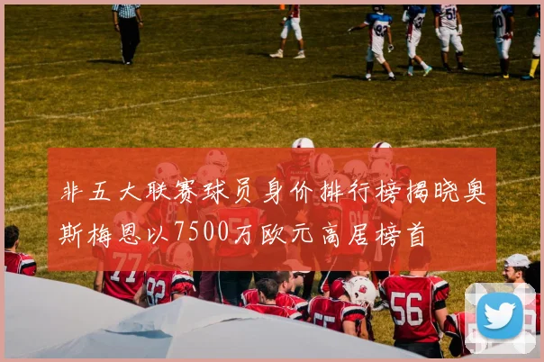 非五大联赛球员身价排行榜揭晓奥斯梅恩以7500万欧元高居榜首