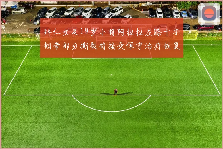 拜仁女足19岁小将阿拉拉左膝十字韧带部分撕裂将接受保守治疗恢复计划启动