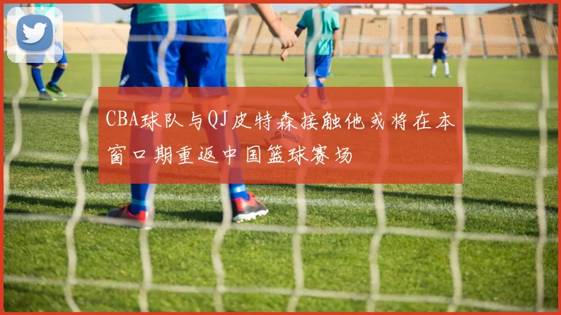 CBA球队与QJ皮特森接触他或将在本窗口期重返中国篮球赛场