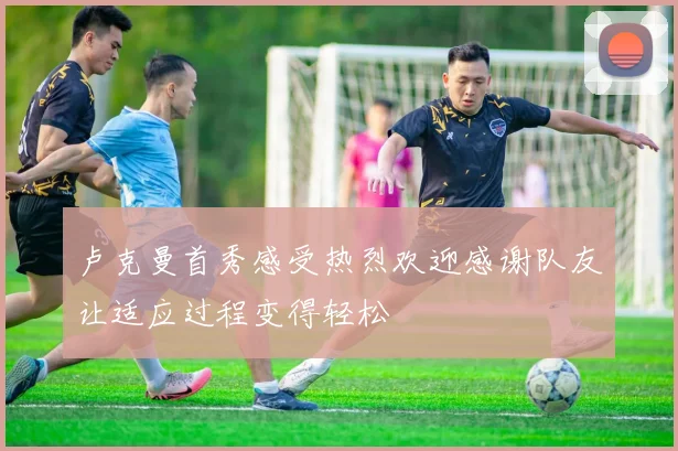 卢克曼首秀感受热烈欢迎感谢队友让适应过程变得轻松
