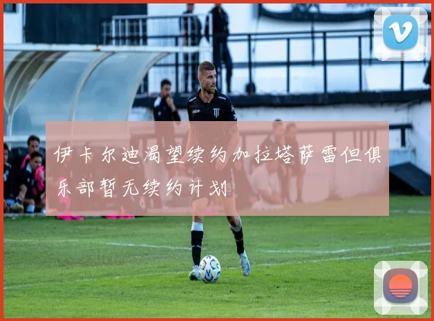 伊卡尔迪渴望续约加拉塔萨雷但俱乐部暂无续约计划