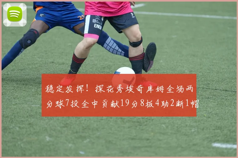 稳定发挥！探花秀埃奇库姆全场两分球7投全中贡献19分8板4助2断1帽