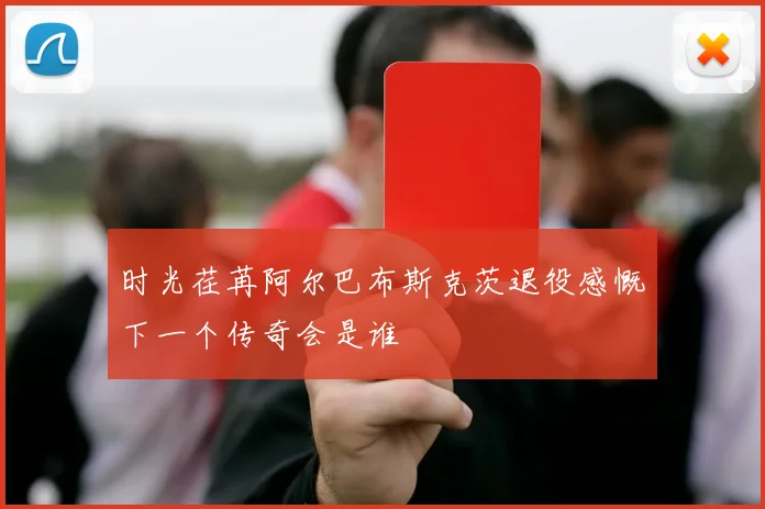 时光荏苒阿尔巴布斯克茨退役感慨下一个传奇会是谁