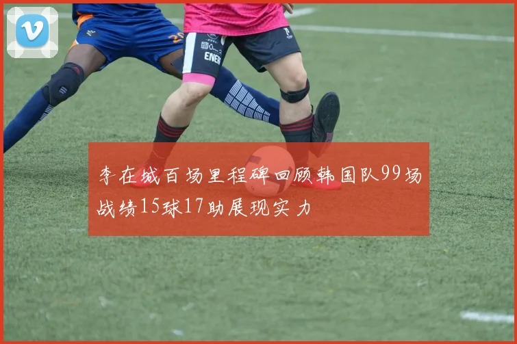 李在城百场里程碑回顾韩国队99场战绩15球17助展现实力