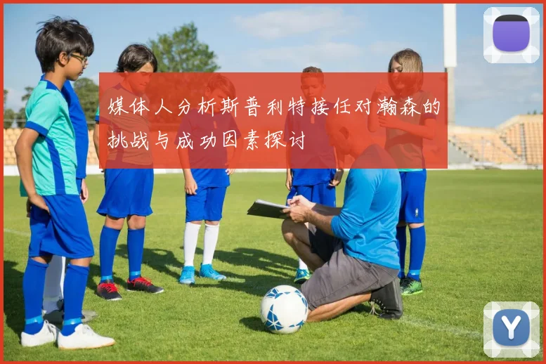 媒体人分析斯普利特接任对瀚森的挑战与成功因素探讨
