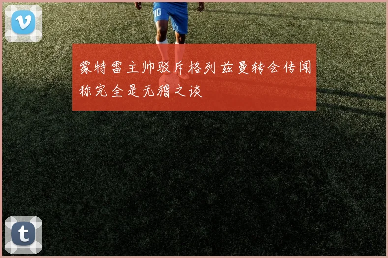 蒙特雷主帅驳斥格列兹曼转会传闻称完全是无稽之谈