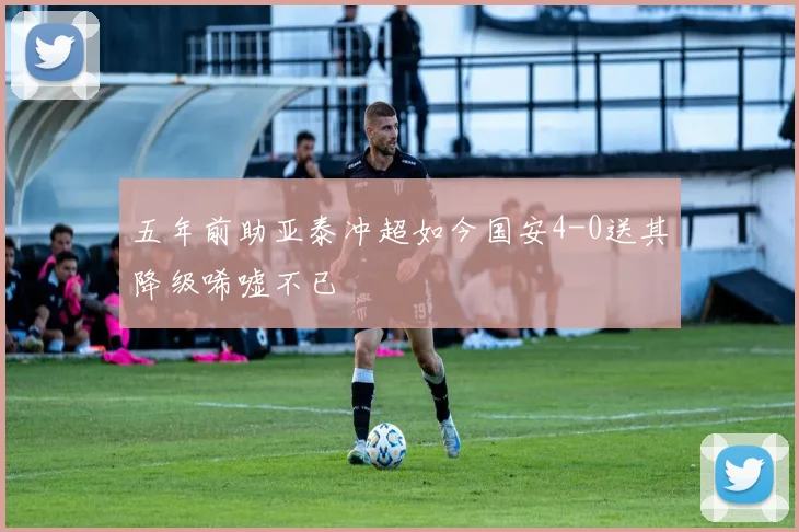 五年前助亚泰冲超如今国安4-0送其降级唏嘘不已