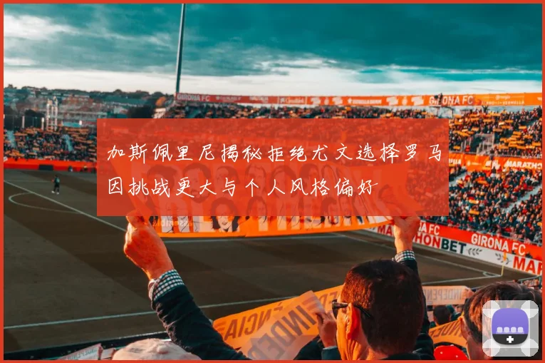 加斯佩里尼揭秘拒绝尤文选择罗马因挑战更大与个人风格偏好