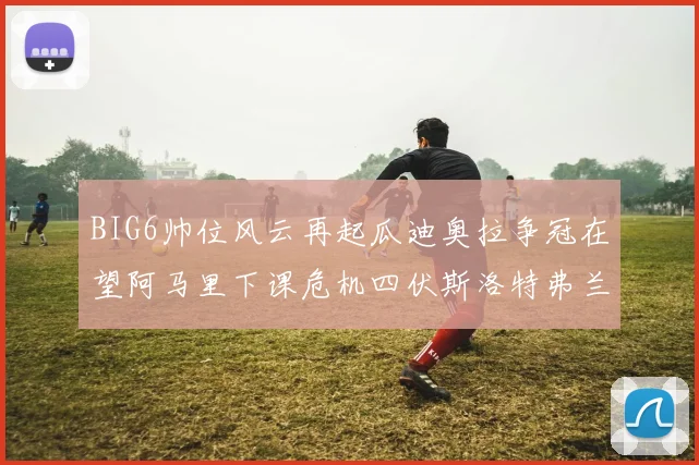 BIG6帅位风云再起瓜迪奥拉争冠在望阿马里下课危机四伏斯洛特弗兰克如坐针毡