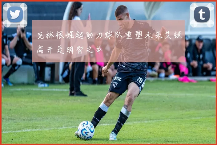 克林根崛起助力球队重塑未来艾顿离开是明智之举