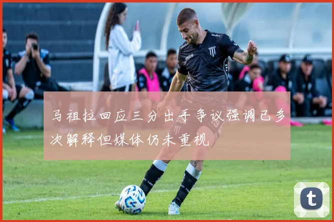 马祖拉回应三分出手争议强调已多次解释但媒体仍未重视