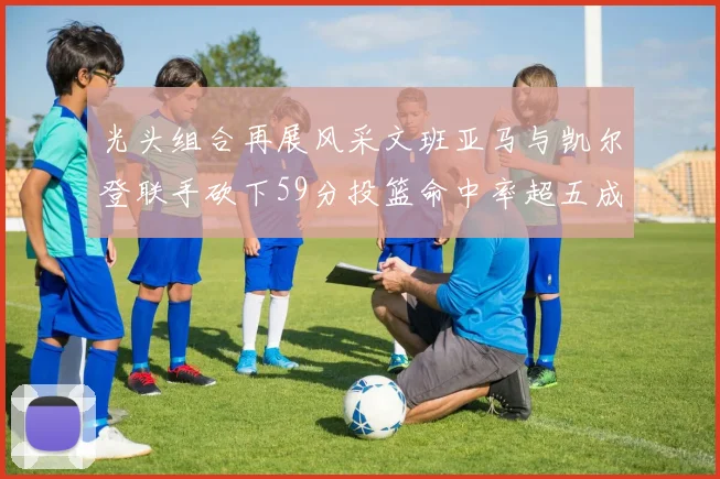 光头组合再展风采文班亚马与凯尔登联手砍下59分投篮命中率超五成