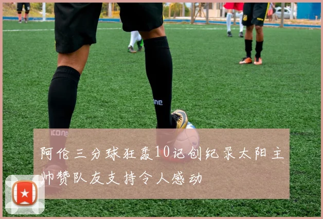 阿伦三分球狂轰10记创纪录太阳主帅赞队友支持令人感动